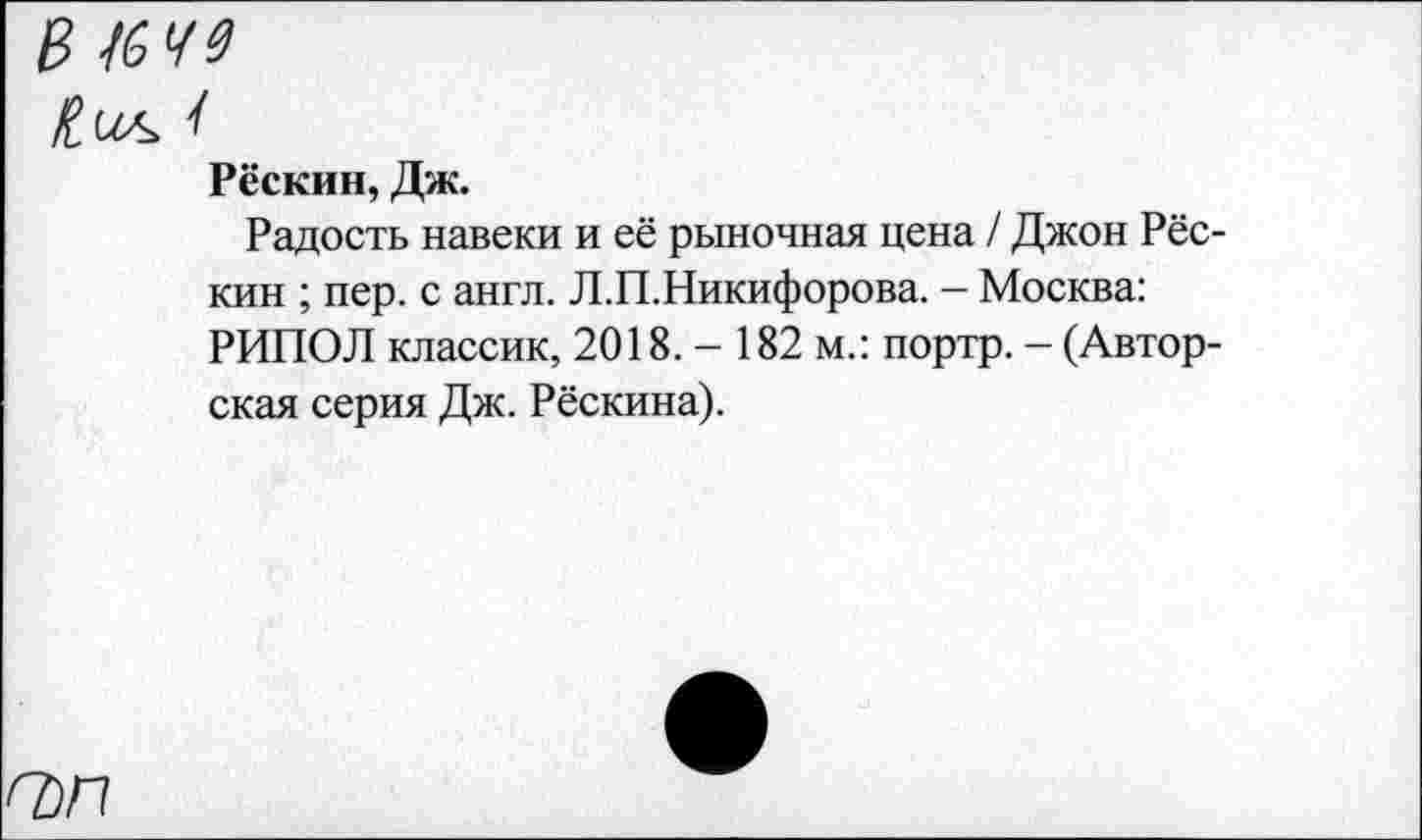 ﻿В /649
Пил
Рёскин, Дж.
Радость навеки и её рыночная цена / Джон Рёскин ; пер. с англ. Л.П.Никифорова. - Москва: РИПОЛ классик, 2018. - 182 м.: портр. - (Авторская серия Дж. Рёскина).
О)П